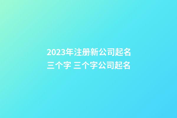 2023年注册新公司起名三个字 三个字公司起名-第1张-公司起名-玄机派